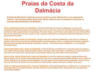 Praias da Costa da DalmáciaA Costa da Dalmácia é a jóia da coroa do turismo croata. Dubrovnik é o seu exponente máximo, sem esquecer Split. Dubrovnik, dizem, todos os que a conhecem, tornou-se no correspondente balcânico de Marbella…Praia de Makarska (Costa da Dalmácia): na Costa da Dalmácia encontramos Makarska, um dos mais importantes complexos turísticos da Croácia, bem como um dos que conta com melhores infra-estruturas no que se refere a hotéis, apartamentos e hospedarias. Para além disso, a partir daqui pode embarcar rumo à Ilha de Brac, isto se não quiser ficar por aqui e gozar a praia, as águas cristalinas e os serviços que lhe são oferecidos. É uma praia muito concorrida. Praia de Promajna (Costa da Dalmácia): situada muito perto da Praia de Makarska, esta praia é a antítese da anterior. Trata-se de uma praia de ambiente familiar, sem demasiados ruídos, e rodeada de abundante vegetação. Encontram-se rodeadas de abundante vegetação, serviços – não tantos como em Makarska - e um ambiente envolvente únicoPraia Branje (Dubrovnik, Costa da Dalmácia). a Praia de Branje, em Dubrovnik, é uma das praias que oferece uma melhor visão da parte antiga da cidade, sendo uma praia muito concorrida, constituída por areia grosseira. É uma praia com muito nível, com serviços e importantes hotéis à sua volta. Não é uma zona barataPraia da Ilha Lokrum (Dubrovnik, Costa da Dalmácia): é uma ilha situada em frente à cidade de Dubrovnik. Para lá chegar, há um serviço de transporte de barco que cruza a pequena porção de Mar Adriático que a separa da cidade. Esta ilha é um espaço natural protegido, pelo que apenas vai encontrar zonas protegidas e muito poucos serviços. De 30 em 30 minutos sai uma lancha em cada sentido, desde a ilha para a cidade e vice-versa.Praia de Copacabana (Dubrovnik, Costa da Dalmácia): a Praia de Copacabana, em Dubrovnik, é uma praia que se destaca pelo seu ambiente familiar, estando situada na zona de Babin Kuk e oferecendo-lhe uma espantosa vista do Mar Adriático