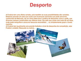 DesportoA Croácia tem uma oferta variada, pois também as suas possibilidades são variadas. Estamos perante um país que conta com 8 parques nacionais que pode percorrer, usufruindo da Natureza, de um clima ideal para a prática de desportos como o golfe, nos diversos campos construídos nos últimos anos. Um país que conta com mais de mil ilhas, onde pode mergulhar e procurar tesouros escondidos ... ou simplesmente gozar o fundo marinho.A Croácia tem igualmente uma grande tradição a nível de desportos de competição, seja Futebol, andebol, Basquete ou outros…