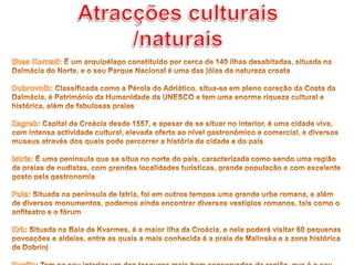 Atracções culturais /naturaisIlhas Kornati: É um arquipélago constituído por cerca de 140 ilhas desabitadas, situada na Dalmácia do Norte, e o seu Parque Nacional é uma das jóias da natureza croata Dubrovnik: Classificada como a Pérola do Adriático, situa-se em pleno coração da Costa da Dalmácia, é Património da Humanidade da UNESCO e tem uma enorme riqueza cultural e histórica, além de fabulosas praiasZagreb: Capital da Croácia desde 1557, e apesar de se situar no interior, é uma cidade viva, com intensa actividade cultural, elevada oferta ao nível gastronómico e comercial, e diversos museus através dos quais pode percorrer a história da cidade e do paísIstria: É uma península que se situa no norte do país, caracterizada como sendo uma região de praias de nudistas, com grandes localidades turísticas, grande população e com excelente gosto pela gastronomiaPula: Situada na península de Istria, foi em outros tempos uma grande urbe romana, e além de diversos monumentos, podemos ainda encontrar diversos vestígios romanos, tais como o anfiteatro e o fórumKrk: Situada na Baía de Kvarmes, é a maior ilha da Croácia, e nela poderá visitar 60 pequenas povoações e aldeias, entre as quais a mais conhecida é a praia de Malinska e a zona histórica de DobrinjRovijn: Tem no seu interior um dos tesouros mais bem conservados da região, que é o seu museu com mais de um século de idade, o Aquário de Rovijn, que acolhe uma excelente colecção de fauna marinha