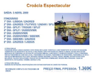 Croácia EspectacularSaída: 5 Abril 2009Itinerário1º dia - Lisboa / Zagreb2º dia - Zagreb / Plitvice / Zadar / Split3º dia - Split / Trogir / Split4º dia - Split / Dubrovnik5º dia - Dubrovnik6º dia - Dubrovnik / Sibenik7º dia - Sibenik / Zagreb8º dia - Zagreb / LisboaO Preço incluiPassagem aérea Lisboa /Zagreb e vice-versa em classe turística e com transporte de 20 kgs de bagagem; transporte do aeroporto ao hotel e vice-versa; guia Português de Lisboa a Lisboa; estada nos hotéis indicados no itinerário ou outros de categoria similar; 6 jantares e 4 almoços durante todo o itinerário; visitas panorâmicas com guia local: Panorâmica de Zagreb, Panorâmica de Dubrovnik, Panorâmica de Split; visitas acompanhadas pelo guia: Entrada Parque Nacional Plitvice, Zadar, Sibenik; outros atractivos incluídos: Palácio Diocleciano, Palácio Retor, Mosteiro Dominicano; Seguro Multiviagens; Taxas de aeroporto, hoteleiras, turismo, serviço e Iva.O Preço não incluiBebidas às refeições, gratificações e/ou outras despesas de carácter pessoalPreço final p/pessoa: 1.369€Informação completa do programa em anexo