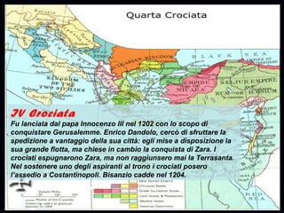 IV Crociata
Fu lanciata dal papa Innocenzo III nel 1202 con lo scopo di
conquistare Gerusalemme. Enrico Dandolo, cercò di sfruttare la
spedizione a vantaggio della sua città: egli mise a disposizione la
sua grande flotta, ma chiese in cambio la conquista di Zara. I
crociati espugnarono Zara, ma non raggiunsero mai la Terrasanta.
Nel sostenere uno degli aspiranti al trono i crociati posero
l’assedio a Costantinopoli. Bisanzio cadde nel 1204.
 