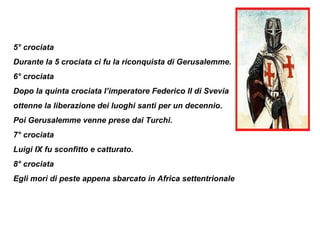 5° crociata
Durante la 5 crociata ci fu la riconquista di Gerusalemme.
6° crociata
Dopo la quinta crociata l’imperatore Federico II di Svevia
ottenne la liberazione dei luoghi santi per un decennio.
Poi Gerusalemme venne prese dai Turchi.
7° crociata
Luigi IX fu sconfitto e catturato.
8° crociata
Egli morì di peste appena sbarcato in Africa settentrionale
 