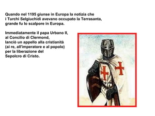Quando nel 1195 giunse in Europa la notizia che
i Turchi Selgiuchidi avevano occupato la Terrasanta,
grande fu lo scalpore in Europa.

Immediatamente il papa Urbano II,
al Concilio di Clermond,
lanciò un appello alla cristianità
(ai re, all'imperatore e al popolo)
per la liberazione del
Sepolcro di Cristo.
 