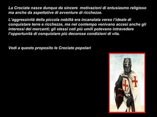 La Crociata nasce dunque da sincere motivazioni di entusiasmo religioso
ma anche da aspettative di avventure di ricchezze.
L’aggressività della piccola nobiltà era incanalata verso l’ideale di
conquistare terre e ricchezze, ma nel contempo venivano accesi anche gli
interessi dei mercanti; gli stessi ceti più umili potevano intravedere
l’opportunità di conquistare più decorose condizioni di vita.


Vedi a questo proposito le Crociate popolari
 