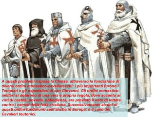 A questi problemi rispose la Chiesa, attraverso la fondazione di
diversi ordini monastico-cavallereschi: i più importanti furono i
Templari e gli ospedalieri di san Giovanni. Gli ordini monastico-
militari si dotarono di una vera e propria regola, dove accanto ai
voti di castità, povertà, obbedienza, era previsto il voto di lottare
contro i nemici della fede cristiana. Successivamente alcuni di
questi ordini fondarono sedi anche in Europa: è il caso dei
Cavalieri teutonici.
 
