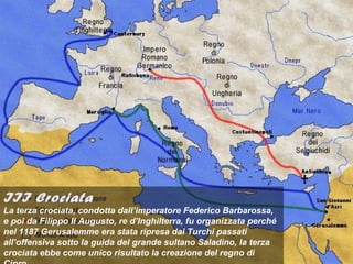 III Crociata
La terza crociata, condotta dall’imperatore Federico Barbarossa,
e poi da Filippo II Augusto, re d’Inghilterra, fu organizzata perché
nel 1187 Gerusalemme era stata ripresa dai Turchi passati
all’offensiva sotto la guida del grande sultano Saladino, la terza
crociata ebbe come unico risultato la creazione del regno di
 