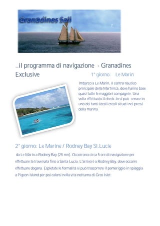 ..il programma di navigazione - Granadines
Exclusive                   1° giorno: Le Marin
                                           Imbarco a Le Marin, il centro nautico
                                           principale della Martinica, dove hanno base
                                           quasi tutte le maggiori compagnie. Una
                                           volta effettuato il check-in si può cenare in
                                           uno dei tanti locali creoli situati nei pressi
                                           della marina.




2° giorno: Le Marine / Rodney Bay St.Lucie
da Le Marin a Rodney Bay (25 mn). Occorrono circa 5 ore di navigazione per
effettuare la traversata fino a Santa Lucia. L'arrivo è a Rodney Bay, dove occorre
effettuare dogana. Espletate le formalità si può trascorrere il pomeriggio in spiaggia
a Pigeon Island per poi calarsi nella vita notturna di Gros Islet.
 