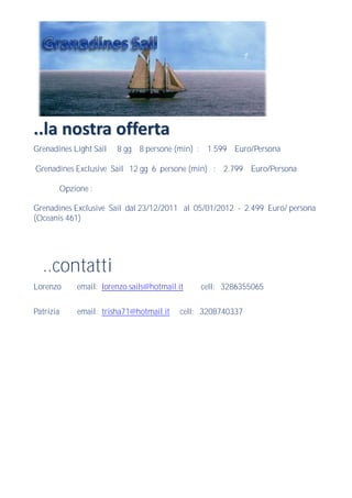 ..la nostra offerta
Grenadines Light Sail     8 gg 8 persone (min) : 1.599 Euro/Persona

Grenadines Exclusive Sail 12 gg 6 persone (min) : 2.799 Euro/Persona

           Opzione :

Grenadines Exclusive Sail dal 23/12/2011 al 05/01/2012 - 2.499 Euro/ persona
(Oceanis 461)




  ..contatti
Lorenzo        email: lorenzo.sails@hotmail.it    cell: 3286355065


Patrizia       email: trisha71@hotmail.it    cell: 3208740337
 