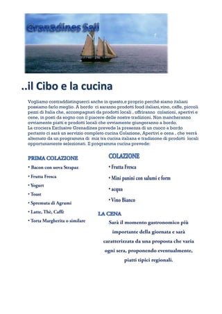 ..il Cibo e la cucina
 Vogliamo contraddistinguerci anche in questo,e proprio perché siamo italiani
 possiamo farlo meglio. A bordo ci saranno prodotti food italiani,vino, caffe, piccoli
 pezzi di Italia che, accompagnati da prodotti locali , offriranno colazioni, apertivi e
 cene, in posti da sogno con il piacere delle nostre tradizioni. Non mancheranno
 ovviamente piatti e prodotti locali che ovviamente giungeranno a bordo.
 La crociera Exclusive Grenadines prevede la presenza di un cuoco a bordo
 pertanto ci sarà un servizio completo cucina Colazione, Apertivi e cena , che verrà
 alternato da un programma di mix tra cucina italiana e tradizione di prodotti locali
 opportunamente selezionati. Il programma cucina prevede:
 