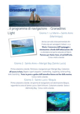 ..il programma di navigazione - Granadines
Light                   Giorno 1: Le Marin Sainte Anne
                                                      (Martinique)

                                           Arrivo con volo intercontinentale Air-
                                           France da vari aereoporti italiani a Le



                                          vi attenderà nel porto naturale di Marin.

                                                    Cena e notte a bordo


       Giorno 2 : Sainte Anne Marigot Bay (Sainte Lucie)

   Prima colazione a bordo. Partenza e navigazione per Marigot Bay. Colazione
                   Bagno e sport acquatici: snorkelling , kayaking, wind surfing,
wake boarding.
                             Cena e notte a bordo.
                    Giorno 3 : Sainte Lucie / Bequia
   Prima colazione a bordo. Un giorno di navigazione con destinazione Bequia,
   seguendo la costa di Sainte Lucie e Saint Vincent. Colazione a bordo. Sosta a
                      Admiralty Bay. Cena e notte a bordo.
 