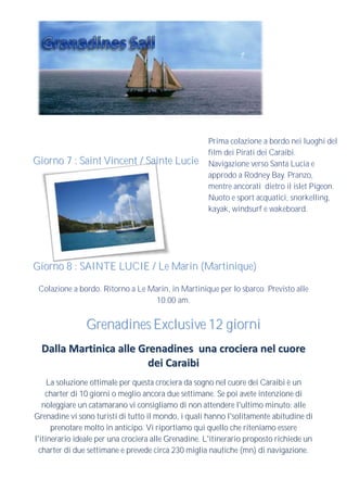 Prima colazione a bordo nei luoghi del
                                                     film dei Pirati dei Caraibi.
Giorno 7 : Saint Vincent / Sainte Lucie              Navigazione verso Santa Lucia e
                                                     approdo a Rodney Bay. Pranzo,
                                                     mentre ancorati dietro il islet Pigeon.
                                                     Nuoto e sport acquatici, snorkelling,
                                                     kayak, windsurf e wakeboard.




Giorno 8 : SAINTE LUCIE / Le Marin (Martinique)

 Colazione a bordo. Ritorno a Le Marin, in Martinique per lo sbarco. Previsto alle
                                   10.00 am.


                Grenadines Exclusive 12 giorni
  Dalla Martinica alle Grenadines una crociera nel cuore
                         dei Caraibi
     La soluzione ottimale per questa crociera da sogno nel cuore dei Caraibi è un
    charter di 10 giorni o meglio ancora due settimane. Se poi avete intenzione di
   noleggiare un catamarano vi consigliamo di non attendere l'ultimo minuto: alle
Grenadine vi sono turisti di tutto il mondo, i quali hanno l'solitamente abitudine di
      prenotare molto in anticipo. Vi riportiamo qui quello che riteniamo essere
l'itinerario ideale per una crociera alle Grenadine. L'itinerario proposto richiede un
  charter di due settimane e prevede circa 230 miglia nautiche (mn) di navigazione.
 