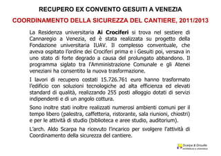 Scarpa  &  Drouille
architettura  e  urbanistica
La Residenza universitaria Ai Crociferi si trova nel sestiere di
Cannaregio a Venezia, ed è stata realizzata su progetto della
Fondazione universitaria IUAV. Il complesso conventuale, che
aveva ospitato l’ordine dei Crociferi prima e i Gesuiti poi, versava in
uno stato di forte degrado a causa del prolungato abbandono. Il
programma siglato tra l’Amministrazione Comunale e gli Atenei
veneziani ha consentito la nuova trasformazione.
I lavori di recupero costati 15.726.761 euro hanno trasformato
l’edificio con soluzioni tecnologiche ad alta efficienza ed elevati
standard di qualità, realizzando 255 posti alloggio dotati di servizi
indipendenti e di un angolo cottura.
Sono inoltre stati inoltre realizzati numerosi ambienti comuni per il
tempo libero (palestra, caffetteria, ristorante, sala riunioni, chiostri)
e per le attività di studio (biblioteca e aree studio, auditorium).
L’arch. Aldo Scarpa ha ricevuto l’incarico per svolgere l’attività di
Coordinamento della sicurezza del cantiere.
RECUPERO  EX  CONVENTO  GESUITI  A  VENEZIA
COORDINAMENTO  DELLA  SICUREZZA  DEL  CANTIERE,  2011/2013
 