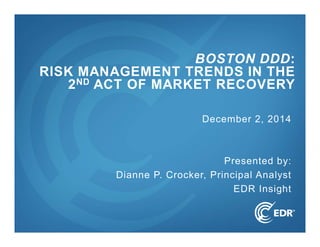 1 
BOSTON DDD: 
RISK MANAGEMENT TRENDS IN THE 
2ND ACT OF MARKET RECOVERY 
December 2, 2014 
Presented by: 
Dianne P. Crocker, Principal Analyst 
EDR Insight 
 