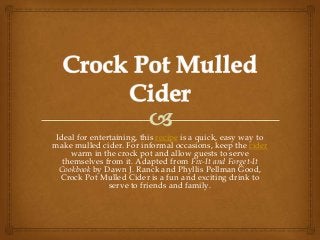 Ideal for entertaining, this recipe is a quick, easy way to
make mulled cider. For informal occasions, keep the cider
     warm in the crock pot and allow guests to serve
   themselves from it. Adapted from Fix-It and Forget-It
  Cookbook by Dawn J. Ranck and Phyllis Pellman Good,
  Crock Pot Mulled Cider is a fun and exciting drink to
                serve to friends and family.
 