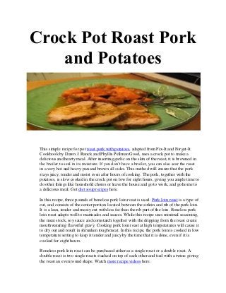 Crock Pot Roast Pork
    and Potatoes



 This simple recipe for pot roast pork with potatoes, adapted from Fix-It and Forget-It
 Cookbook by Dawn J. Ranck and Phyllis Pellman Good, uses a crock pot to make a
 delicious and hearty meal. After inserting garlic on the skin of the roast, it is browned in
 the broiler to seal in its moisture. If you don’t have a broiler, you can also sear the roast
 in a very hot and heavy pan and brown all sides. This method will ensure that the pork
 stays juicy, tender and moist even after hours of cooking. The pork, together with the
 potatoes, is slow cooked in the crock pot on low for eight hours, giving you ample time to
 do other things like household chores or leave the house and go to work, and go home to
 a delicious meal. Get diet soup recipes here.

 In this recipe, three pounds of boneless pork loin roast is used. Pork loin roast is a type of
 cut, and consists of the center portion located between the sirloin and rib of the pork loin.
 It is a lean, tender and meaty cut with less fat than the rib part of the loin. Boneless pork
 loin roast adapts well to marinades and sauces. While this recipe uses minimal seasoning,
 the meat stock, soy sauce and cornstarch together with the dripping from the roast create
 mouthwatering flavorful gravy. Cooking pork loin roast at high temperatures will cause it
 to dry out and result in shrunken tough meat. In this recipe, the pork loin is cooked in low
 temperature setting to keep it tender and juicy by the time that it is done, even if it is
 cooked for eight hours.

 Boneless pork loin roast can be purchased either as a single roast or a double roast. A
 double roast is two single roasts stacked on top of each other and tied with a twine giving
 the roast an even round shape. Watch more recipe videos here.
 