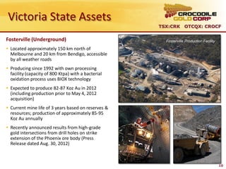 Victoria State Assets
                                                     TSX:CRK OTCQX: CROCF

Fosterville (Underground)                              Fosterville Production Facility

 Located approximately 150 km north of
  Melbourne and 20 km from Bendigo, accessible
  by all weather roads
 Producing since 1992 with own processing
  facility (capacity of 800 Ktpa) with a bacterial
  oxidation process uses BIOX technology
 Expected to produce 82-87 Koz Au in 2012
  (including production prior to May 4, 2012
  acquisition)
 Current mine life of 3 years based on reserves &
  resources; production of approximately 85-95
  Koz Au annually
 Recently announced results from high-grade
  gold intersections from drill holes on strike
  extension of the Phoenix ore body (Press
  Release dated Aug. 30, 2012)



                                                                                         10
 