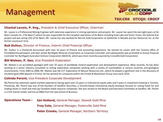 Management
                                                                                                             TSX:CRK OTCQX: CROCF

Chantal Lavoie, P. Eng., President & Chief Executive Officer, Chairman
Mr. Lavoie is a Professional Mining Engineer with extensive experience in mining operations and projects. Mr. Lavoie has spent the last eight years at De
Beers Canada Inc. ("De Beers") where he was responsible for the Canadian operations of De Beers including Snap Lake and Victor mines, the Gahcho Kue
project and was acting CEO of De Beers. Mr. Lavoie has also worked for Barrick Gold Corporation at Goldstrike in Nevada and Aur Resources Inc. at the
former Louvicourt mine.
Rob Dufour, Director of Finance, Interim Chief Financial Officer
Mr. Dufour is a Chartered Accountant with over 10 years of finance and accounting experience. He started his career with the Toronto office of
PriceWaterhouseCoopers and later joined Northgate Minerals Corporation as Corporate Controller and subsequently was promoted to Group Financial
Controller for Northgate Australian Venture Corporation (NAVCO), which was more recently acquired by Crocodile Gold Corporation.
Bill Nielsen, P. Geo, Vice President Exploration
Mr. Nielsen is an accredited geologist with over 35 years of worldwide mineral exploration and development experience. Most recently, he has been
working as a senior industry consultant to mining exploration companies working with a variety of commodities in various countries and geological
environments. From 2003 to 2008, Mr. Nielsen was the V.P. Exploration of Nevsun Resources Ltd., where he played a significant role in the discovery of
the Bisha gold-VMS deposit in Eritrea. He has worked for companies within the Forbes & Manhattan Group since early 2010.
Colinda Parent, Vice President Corporate Development
Ms.Parent has extensive capital markets experience having spent over 15 years in institutional equity sales and 5 years in investment banking in Toronto.
Previously, Ms. Parent was one of the founders of Sandfire Securities, a Toronto-based institutional equity boutique focused on raising funds for and
trading stocks in small and mid-cap Canadian-listed resource companies. She also served on the Board and Executive Committee at Sandfire. Ms. Parent
is a CFA charter holder and has an MBA from the Ivey School of Business.


Operations Team :               Ian Holland, General Manager, Stawell Gold Mine

                                Troy Cole, General Manager, Fosterville Gold Mine

                                Peter Crooks, General Manager, Northern Territory


                                                                                                                                                        16
 
