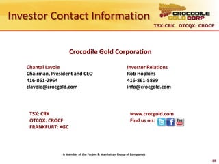 Investor Contact Information
                                                                         TSX:CRK OTCQX: CROCF




                     Crocodile Gold Corporation

   Chantal Lavoie                                         Investor Relations
   Chairman, President and CEO                            Rob Hopkins
   416-861-2964                                           416-861-5899
   clavoie@crocgold.com                                   info@crocgold.com



    TSX: CRK                                                www.crocgold.com
    OTCQX: CROCF                                            Find us on:
    FRANKFURT: XGC



                 A Member of the Forbes & Manhattan Group of Companies
                                                                                            18
 