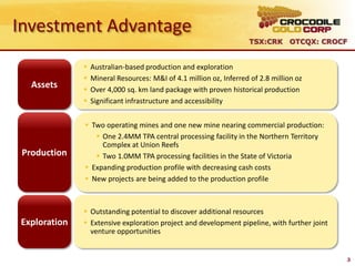 Investment Advantage
                                                                     TSX:CRK OTCQX: CROCF


                 Australian-based production and exploration
                 Mineral Resources: M&I of 4.1 million oz, Inferred of 2.8 million oz
   Assets        Over 4,000 sq. km land package with proven historical production
                 Significant infrastructure and accessibility


               Two operating mines and one new mine nearing commercial production:
                  One 2.4MM TPA central processing facility in the Northern Territory
                   Complex at Union Reefs
 Production       Two 1.0MM TPA processing facilities in the State of Victoria
               Expanding production profile with decreasing cash costs
               New projects are being added to the production profile



               Outstanding potential to discover additional resources
Exploration    Extensive exploration project and development pipeline, with further joint
                venture opportunities


                                                                                             3
 
