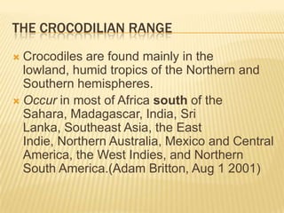 THE CROCODILIAN RANGE
 Crocodiles are found mainly in the
  lowland, humid tropics of the Northern and
  Southern hemispheres.
 Occur in most of Africa south of the
  Sahara, Madagascar, India, Sri
  Lanka, Southeast Asia, the East
  Indie, Northern Australia, Mexico and Central
  America, the West Indies, and Northern
  South America.(Adam Britton, Aug 1 2001)
 