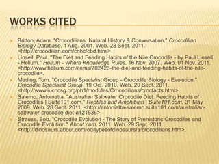 WORKS CITED
   Britton, Adam. "Crocodilians: Natural History & Conversation." Crocodilian
    Biology Database. 1 Aug. 2001. Web. 28 Sept. 2011.
    <http://crocodilian.com/cnhc/cbd.html>.
   Linsell, Paul. "The Diet and Feeding Habits of the Nile Crocodile - by Paul Linsell
    - Helium." Helium - Where Knowledge Rules. 16 Nov. 2007. Web. 01 Nov. 2011.
    <http://www.helium.com/items/702423-the-diet-and-feeding-habits-of-the-nile-
    crocodile>.
   Meding, Tom. "Crocodile Specialist Group - Crocodile Biology - Evolution."
    Crocodile Specialist Group. 19 Oct. 2010. Web. 20 Sept. 2011.
    <http://www.iucncsg.org/ph1/modules/Crocodilians/crocfacts.html>.
   Salemo, Antoinetta. "Australian Saltwater Crocodile Diet: Feeding Habits of
    Crocodiles | Suite101.com." Reptiles and Amphibian | Suite101.com. 31 May
    2009. Web. 28 Sept. 2011. <http://antonietta-salerno.suite101.com/australian-
    saltwater-crocodile-diet-a121536>.
   Strauss, Bob. "Crocodile Evolution - The Story of Prehistoric Crocodiles and
    Crocodile Evolution." About.com. 2011. Web. 29 Sept. 2011.
    <http://dinosaurs.about.com/od/typesofdinosaurs/a/crocodilians.htm>.
 