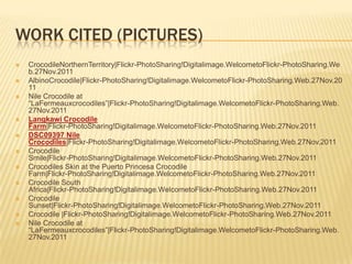 WORK CITED (PICTURES)
   CrocodileNorthernTerritory|Flickr-PhotoSharing!Digitalimage.WelcometoFlickr-PhotoSharing.We
    b.27Nov.2011
   AlbinoCrocodile|Flickr-PhotoSharing!Digitalimage.WelcometoFlickr-PhotoSharing.Web.27Nov.20
    11
   Nile Crocodile at
    ―LaFermeauxcrocodiles‖|Flickr-PhotoSharing!Digitalimage.WelcometoFlickr-PhotoSharing.Web.
    27Nov.2011
   Langkawi Crocodile
    Farm|Flickr-PhotoSharing!Digitalimage.WelcometoFlickr-PhotoSharing.Web.27Nov.2011
   DSC09397 Nile
    Crocodiles|Flickr-PhotoSharing!Digitalimage.WelcometoFlickr-PhotoSharing.Web.27Nov.2011
   Crocodile
    Smile|Flickr-PhotoSharing!Digitalimage.WelcometoFlickr-PhotoSharing.Web.27Nov.2011
   Crocodiles Skin at the Puerto Princesa Crocodile
    Farm|Flickr-PhotoSharing!Digitalimage.WelcometoFlickr-PhotoSharing.Web.27Nov.2011
   Crocodile South
    Africa|Flickr-PhotoSharing!Digitalimage.WelcometoFlickr-PhotoSharing.Web.27Nov.2011
   Crocodile
    Sunset|Flickr-PhotoSharing!Digitalimage.WelcometoFlickr-PhotoSharing.Web.27Nov.2011
   Crocodile |Flickr-PhotoSharing!Digitalimage.WelcometoFlickr-PhotoSharing.Web.27Nov.2011
   Nile Crocodile at
    ―LaFermeauxcrocodiles‖|Flickr-PhotoSharing!Digitalimage.WelcometoFlickr-PhotoSharing.Web.
    27Nov.2011
 