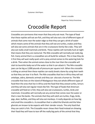 Customer: Ariel Hyers

                                                             Animal: crocodile

                                                             Report by: Felicia Ferentinos



                    Crocodile Report
Crocodiles are carnivores that mean that they only eat meat. The type of food
that these reptiles will eat are fish, and they will also eat a lot of different types of
animals that come near the water edge so that they can get a drink of water
which means some of the animals that they will eat are turtles, snakes and they
will also eat some animals that are in the crustaceans family like crabs. They will
also eat really small mammals and birds. These reptiles will normally hunt at night
that means that they are nocturnal. The Nile crocodile will normally eat really big
fish. Every animal that is a crocodilian are all build for ambush. This is how they do
it first they will wait really quiet until a prey animal comes to the watering hole for
a drink. Then when the animal comes close to the river then the crocodile will
start to launchits body out of the water so that it can attack it. The Nile crocodile
jaws can be big as 2,000 pounds of pressure per square inch. When the crocodile
is killing an animal then these reptiles can easily break a bone by using their teeth
so that they can tear it to flesh. The Nile crocodiles that live in Africa they will eat
antelope, zebra, domestic animals and they can also eat a human to. The Nile
crocodile that lives on the island of Madagascar they eat whole different types of
food then the ones that live in Africa and the food that they areeat turtles, lemurs
and they will also eat regular meals like fish. The type of foods that American
crocodile will feed on is fish; they will also eat crustaceans, turtles, birds and
mammals. Crocodiles will normally eat any animal that comes near the water or
that is near the banks. The animals that they will catch are turtles, frogs, birds,
pigs, deer, buffalo, and they will also eat monkeys. It really depends on how big
and small the crocodile is. A crocodilian that is called the Gharials and the false
gharials are known to be expects with their slender snouts. The only food that
they can catch is fish. The Crocodile never chews their food instead on chewing
their food they will have to tear off the really big parts of the animal that they
 