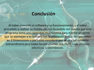 Conclusión

   Al haber conocido el software y su funcionamiento, y al haber
procedido a realizar su instalación me ha podido dar cuenta que este
 programa tiene una capacidad muy extensa para diseñar proyecto
que se asemejan a la realidad con la utilización de sus componentes
  en 3 Dimensiones y por tanto considero que es una herramienta
 extraordinaria para todos los estudiantes que realizamos circuitos
                      eléctricos y electrónicos.
 