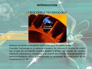 INTRODUCCION

                   CROCODILE TECHNOLOGY




Software de diseño y simulación electrónica para Windows/ Linux
Crocodile Technology es un potente simulador de sistemas y circuitos de control
con el que los estudiantes pueden diseñar y probar sus diseños de circuitos
eléctricos, electrónicos, mecánicos y de control permitiendo la programación de
microcontroladores (PICs) e incorporando la posibilidad de visualización de los
componentes en 3D.
 