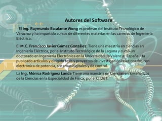 Autores del Software
 El Ing. Raymundo Escalante Wong es profesor del Instituto Tecnológico de
Veracruz y ha impartido cursos de diferentes materias en las carreras de Ingeniería
Eléctrica.
El M.C. Francisco Javier Gómez González. Tiene una maestría en ciencias en
Ingeniería Eléctrica, por el Instituto Tecnológico de la Laguna y cursó un
doctorado en Ingeniería Electrónica en la Universidad de Valencia, España. Ha
publicado artículos y dirigido tesis y proyectos de investigación relacionados con
electrónica de potencia, sistemas digitales y de control.
La Ing. Mónica Rodríguez Landa Tiene una maestría en Ciencias en Enseñanzas
de la Ciencias en la Especialidad de Física, por el CIIDET.
 
