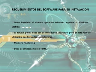 REQUERIMIENTOS DEL SOFTWARE PARA SU INSTALACION


Tener instalado el sistema operativo Windows xp/vista, o Windows 7
(32bits).

La tarjeta grafica debe ser de muy buena capacidad, pero en este caso se
utilizará la que tienen las computadoras.

Memoria RAM de 1 g .

Disco de almacenamiento 40Mb.
 