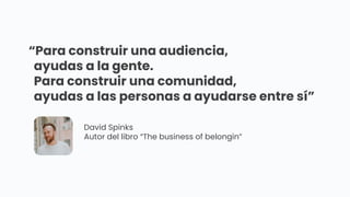 “Para construir una audiencia,
ayudas a la gente.
Para construir una comunidad,
ayudas a las personas a ayudarse entre sí”
David Spinks
Autor del libro “The business of belongin”
 