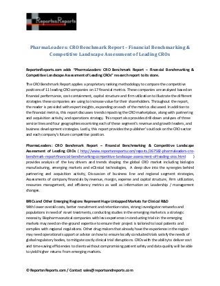 © ReportsnReports.com / Contact sales@reportsandreports.com
PharmaLeaders: CRO Benchmark Report – Financial Benchmarking &
Competitive Landscape Assessment of Leading CROs
ReportsnReports.com adds “PharmaLeaders: CRO Benchmark Report – Financial Benchmarking &
Competitive Landscape Assessment of Leading CROs” research report to its store.
The CRO Benchmark Report applies a proprietary ranking methodology to compare the competitive
positions of 11 leading CRO companies on 17 financial metrics. These companies are analyzed based on
financial performance, cost-containment, capital structure and firm utilization to illustrate the different
strategies these companies are using to increase value for their shareholders. Throughout the report,
the reader is provided with expert insights, expanding on each of the metrics discussed. In addition to
the financial metrics, this report discusses trends impacting the CRO marketplace, along with partnering
and acquisition activity, and operations strategy. This report also provides drill-down analyses of three
service lines and four geographies examining each of these segment’s revenue and growth leaders, and
business development strategies. Lastly, this report provides the publisher’s outlook on the CRO sector
and each company’s future competitive position.
PharmaLeaders: CRO Benchmark Report – Financial Benchmarking & Competitive Landscape
Assessment of Leading CROs ( http://www.reportsnreports.com/reports/267582-pharmaleaders-cro-
benchmark-report-financial-benchmarking-competitive-landscape-assessment-of-leading-cros.html )
provides analysis of the key drivers and trends shaping the global CRO market including biologics
manufacturing, emerging markets and eClinical technologies, A deep dive into the synergies behind
partnering and acquisition activity, Discussion of business line and regional segment strategies,
Assessments of company financials by revenue, margin, expense and capital structure, Firm utilization,
resources management, and efficiency metrics as well as information on Leadership / management
changes.
BRICs and Other Emerging Regions Represent Huge Untapped Markets for Clinical R&D
With lower overall costs, better recruitment and retention rates, strong investigator networks and
populations in need of novel treatments, conducting studies in the emerging markets is a strategic
necessity. Biopharmaceutical companies with less experience in conducting trials in the emerging
markets may need on-the-ground expertise to ensure their project is tailored to local patients and
complies with regional regulations. Other drug makers that already have the experience in the region
may need operational support or advice on how to ensure locally conducted trials satisfy the needs of
global regulatory bodies, to mitigate costly clinical trial disruptions. CROs with the ability to deliver cost
and time-saving efficiencies to clients without compromising patient safety and data quality will be able
to yield higher returns from emerging markets.
 