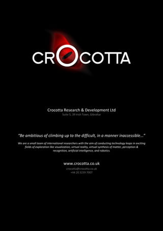 Crocotta Research & Development Ltd
                                    Suite 5, 39 Irish Town, Gibraltar




“Be ambitious of climbing up to the difficult, in a manner inaccessible...”
We are a small team of international researchers with the aim of conducting technology leaps in exciting
     fields of exploration like visualization, virtual reality, virtual synthesis of matter, perception &
                              recognition, artificial intelligence, and robotics.



                                     www.crocotta.co.uk
                                       crocotta@crocotta.co.uk
                                          +44 20 3239 7007
 