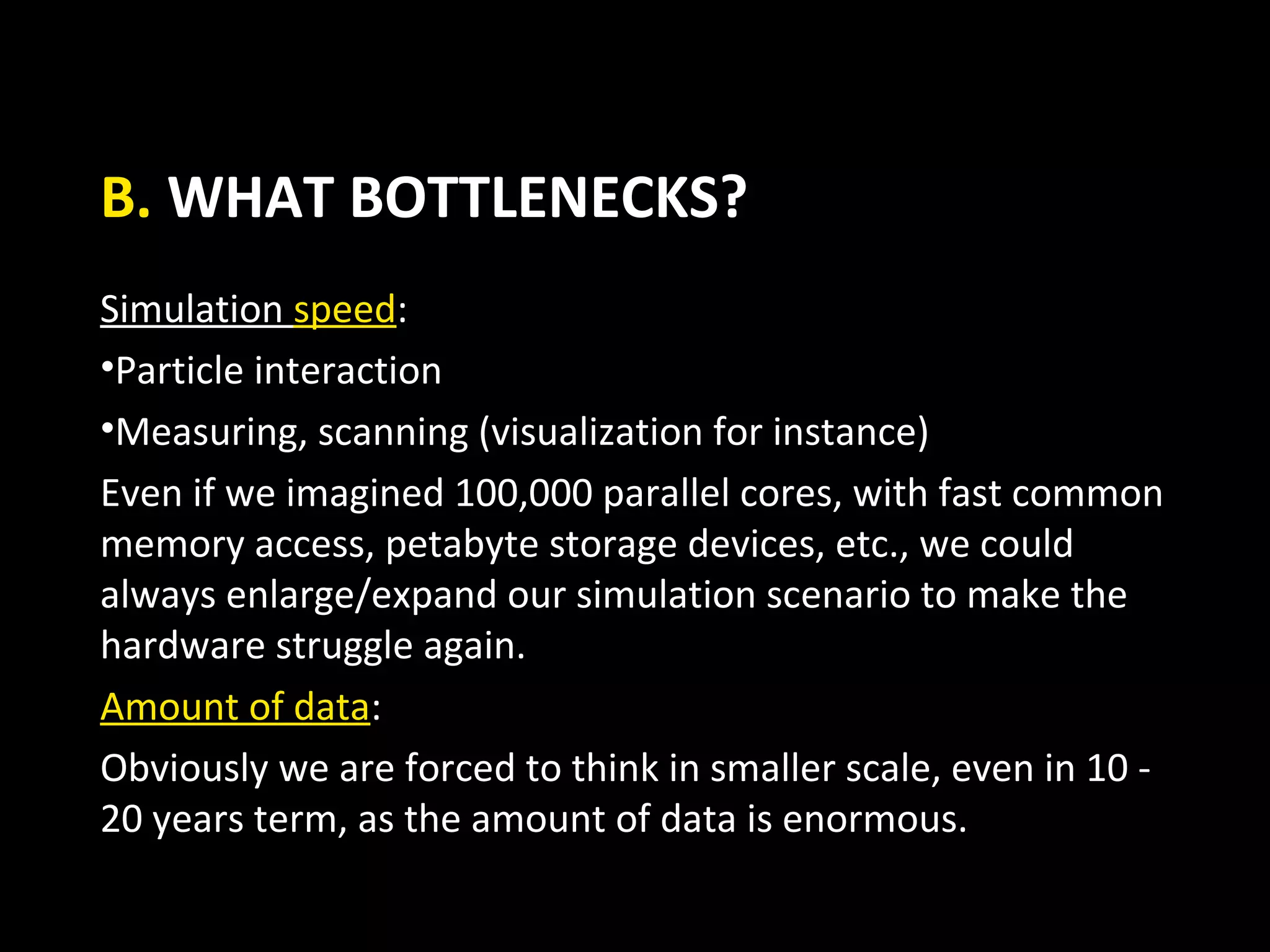 B. WHAT BOTTLENECKS?
Simulation speed:
•Particle interaction
•Measuring, scanning (visualization for instance)
Even if we imagined 100,000 parallel cores, with fast common
memory access, petabyte storage devices, etc., we could
always enlarge/expand our simulation scenario to make the
hardware struggle again.
Amount of data:
Obviously we are forced to think in smaller scale, even in 10 -
20 years term, as the amount of data is enormous.
 