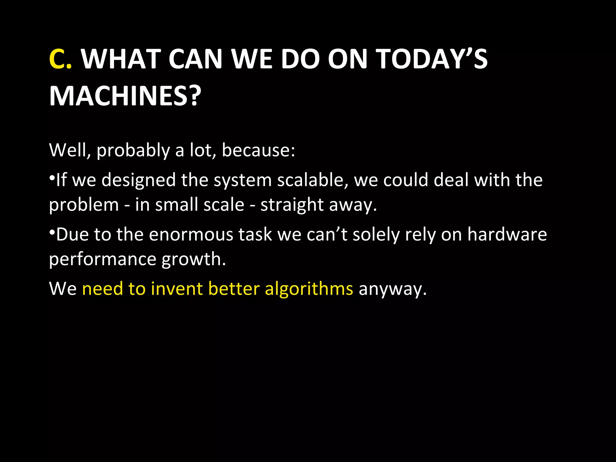 C. WHAT CAN WE DO ON TODAY’S
MACHINES?
Well, probably a lot, because:
•If we designed the system scalable, we could deal with the
problem - in small scale - straight away.
•Due to the enormous task we can’t solely rely on hardware
performance growth.
We need to invent better algorithms anyway.
 