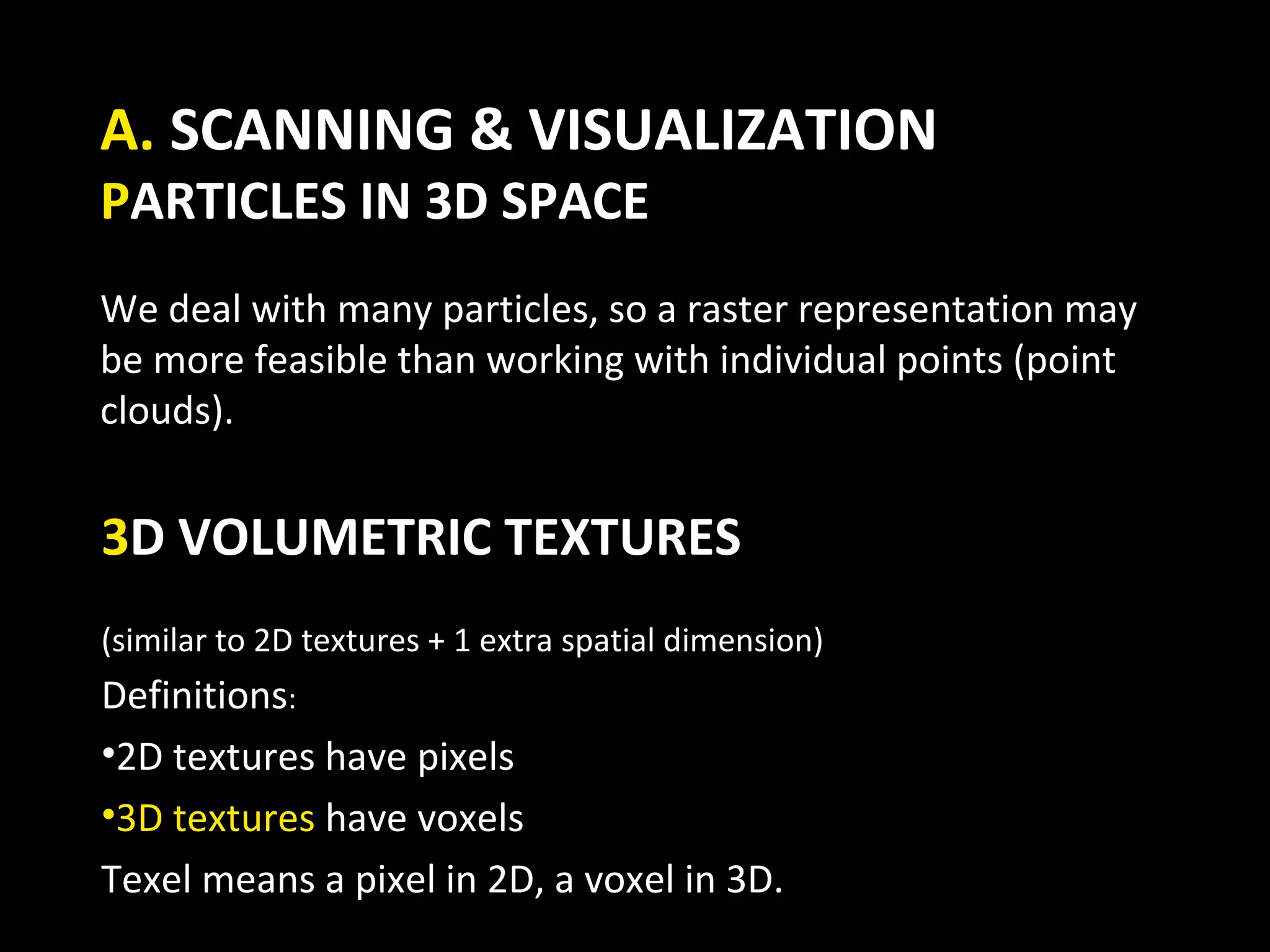 A. SCANNING & VISUALIZATION
PARTICLES IN 3D SPACE
We deal with many particles, so a raster representation may
be more feasible than working with individual points (point
clouds).


3D VOLUMETRIC TEXTURES
(similar to 2D textures + 1 extra spatial dimension)
Definitions:
•2D textures have pixels
•3D textures have voxels
Texel means a pixel in 2D, a voxel in 3D.
 