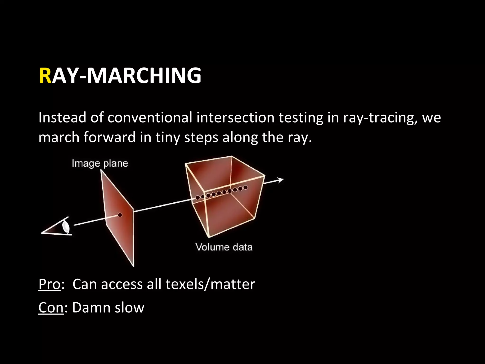 RAY-MARCHING
Instead of conventional intersection testing in ray-tracing, we
march forward in tiny steps along the ray.




Pro: Can access all texels/matter
Con: Damn slow
 