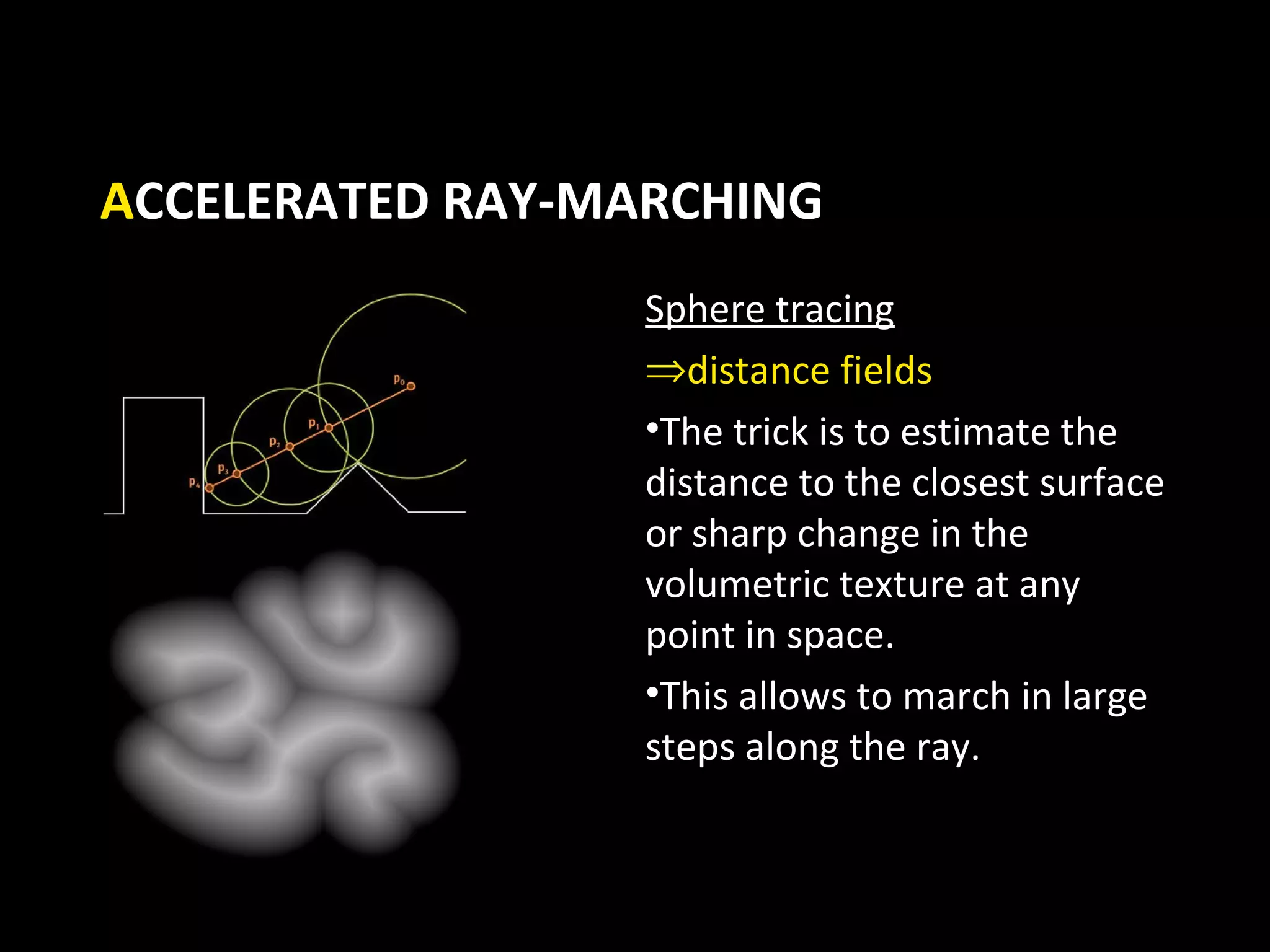 ACCELERATED RAY-MARCHING
                  Sphere tracing
                  ⇒distance fields
                  •The trick is to estimate the
                  distance to the closest surface
                  or sharp change in the
                  volumetric texture at any
                  point in space.
                  •This allows to march in large
                  steps along the ray.
 