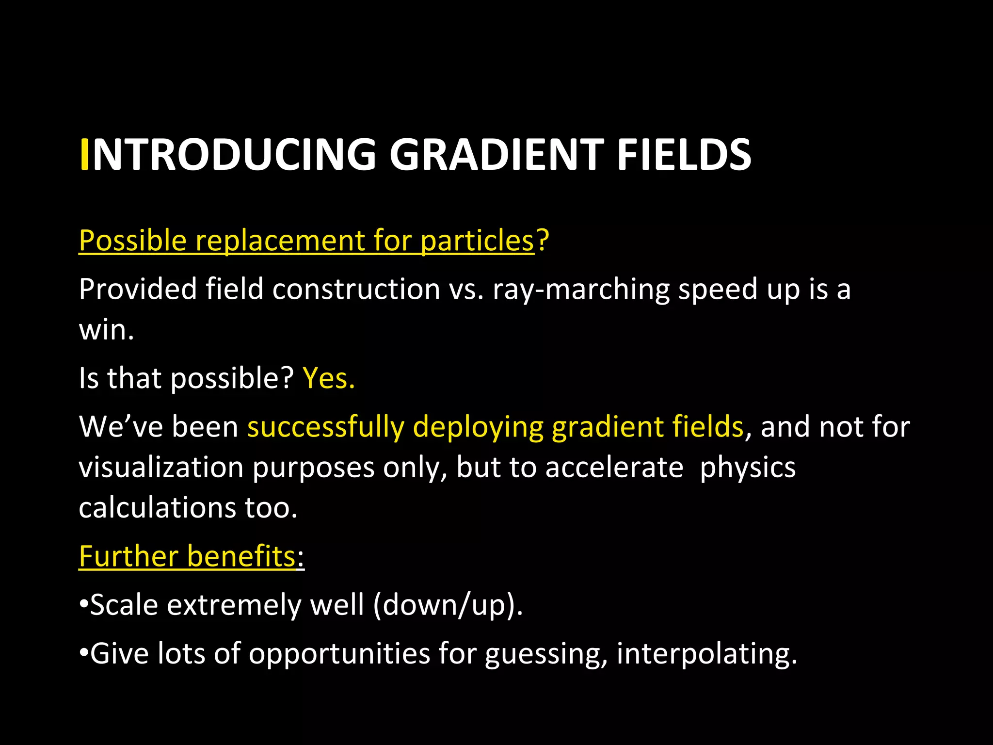 INTRODUCING GRADIENT FIELDS
Possible replacement for particles?
Provided field construction vs. ray-marching speed up is a
win.
Is that possible? Yes.
We’ve been successfully deploying gradient fields, and not for
visualization purposes only, but to accelerate physics
calculations too.
Further benefits:
•Scale extremely well (down/up).
•Give lots of opportunities for guessing, interpolating.
 