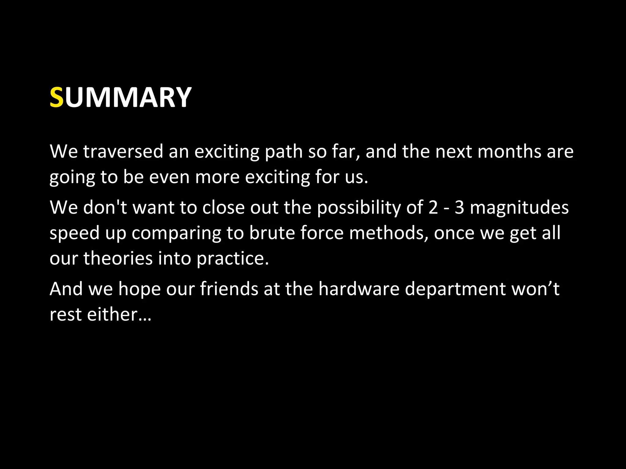 SUMMARY
We traversed an exciting path so far, and the next months are
going to be even more exciting for us.
We don't want to close out the possibility of 2 - 3 magnitudes
speed up comparing to brute force methods, once we get all
our theories into practice.
And we hope our friends at the hardware department won’t
rest either…
 