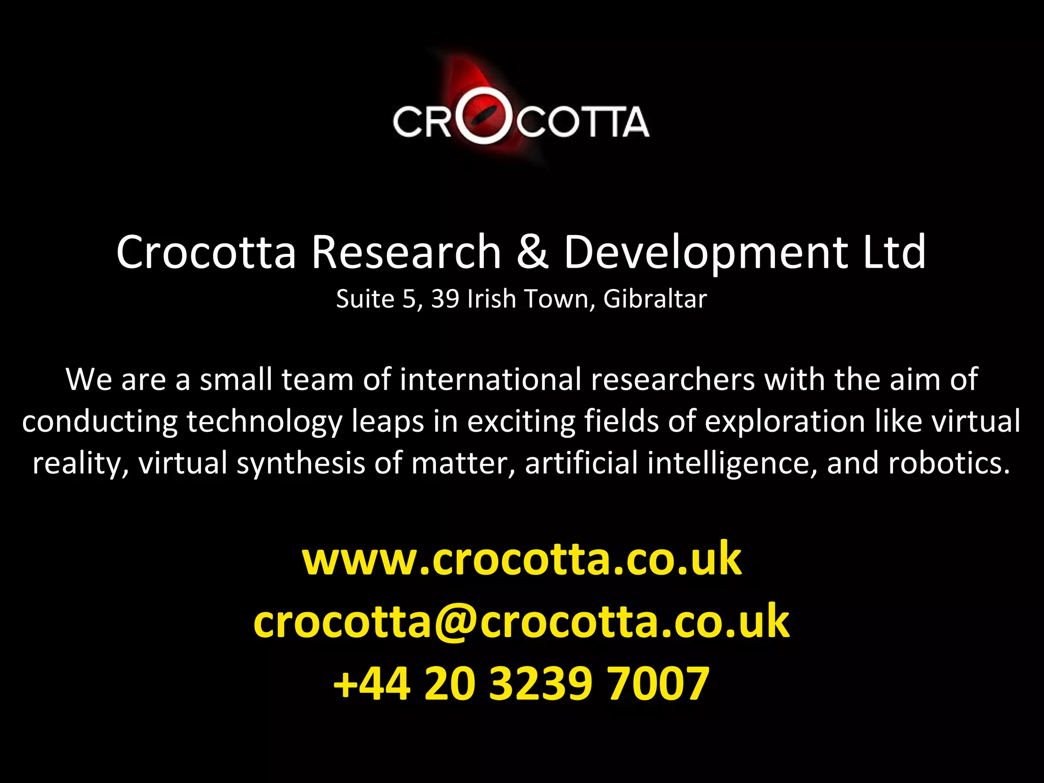 Crocotta Research & Development Ltd
                        Suite 5, 39 Irish Town, Gibraltar

   We are a small team of international researchers with the aim of
conducting technology leaps in exciting fields of exploration like virtual
 reality, virtual synthesis of matter, artificial intelligence, and robotics.

                   www.crocotta.co.uk
                 crocotta@crocotta.co.uk
                     +44 20 3239 7007
 