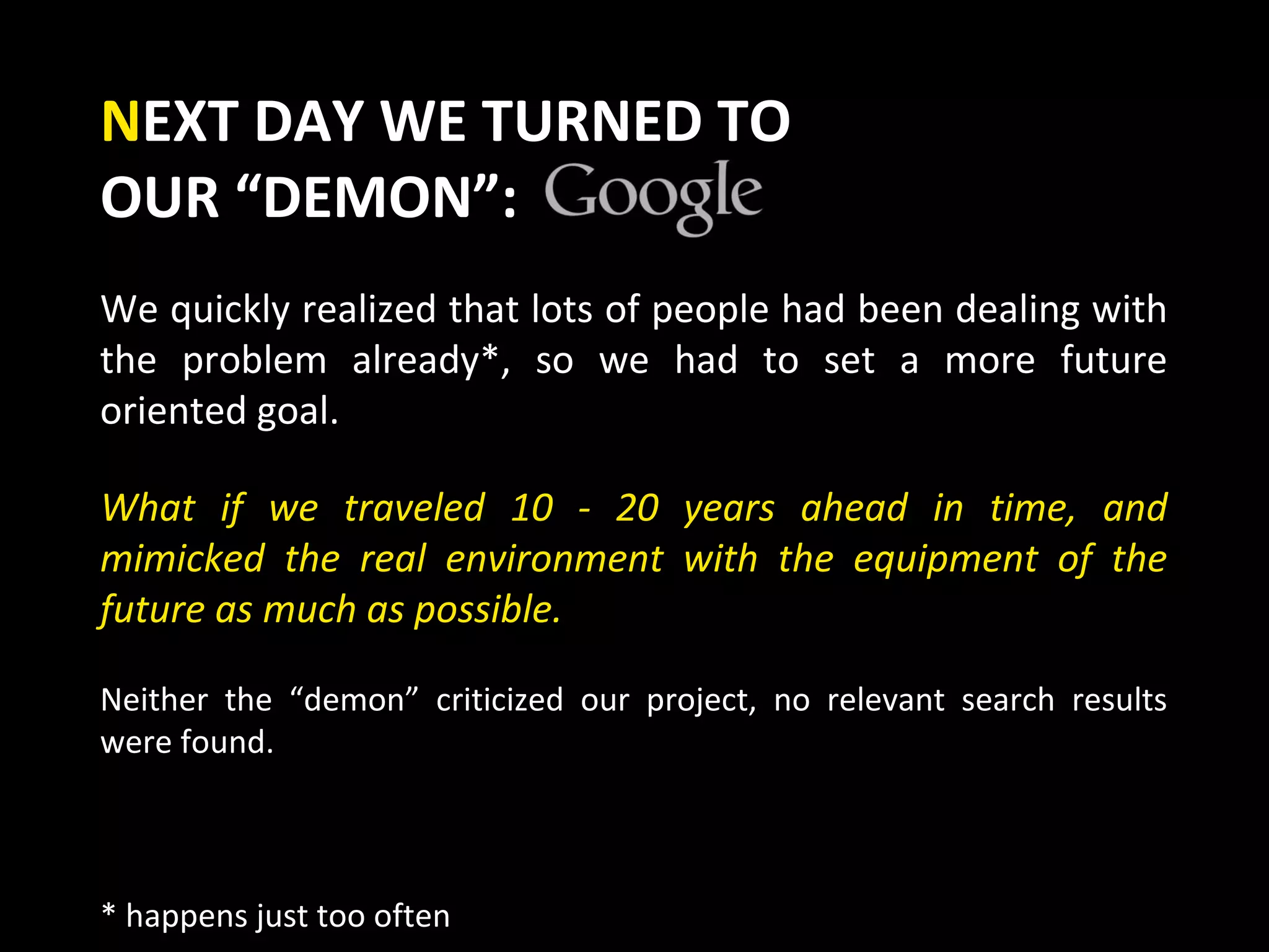 NEXT DAY WE TURNED TO
OUR “DEMON”:
We quickly realized that lots of people had been dealing with
the problem already*, so we had to set a more future
oriented goal.

What if we traveled 10 - 20 years ahead in time, and
mimicked the real environment with the equipment of the
future as much as possible.

Neither the “demon” criticized our project, no relevant search results
were found.



* happens just too often
 