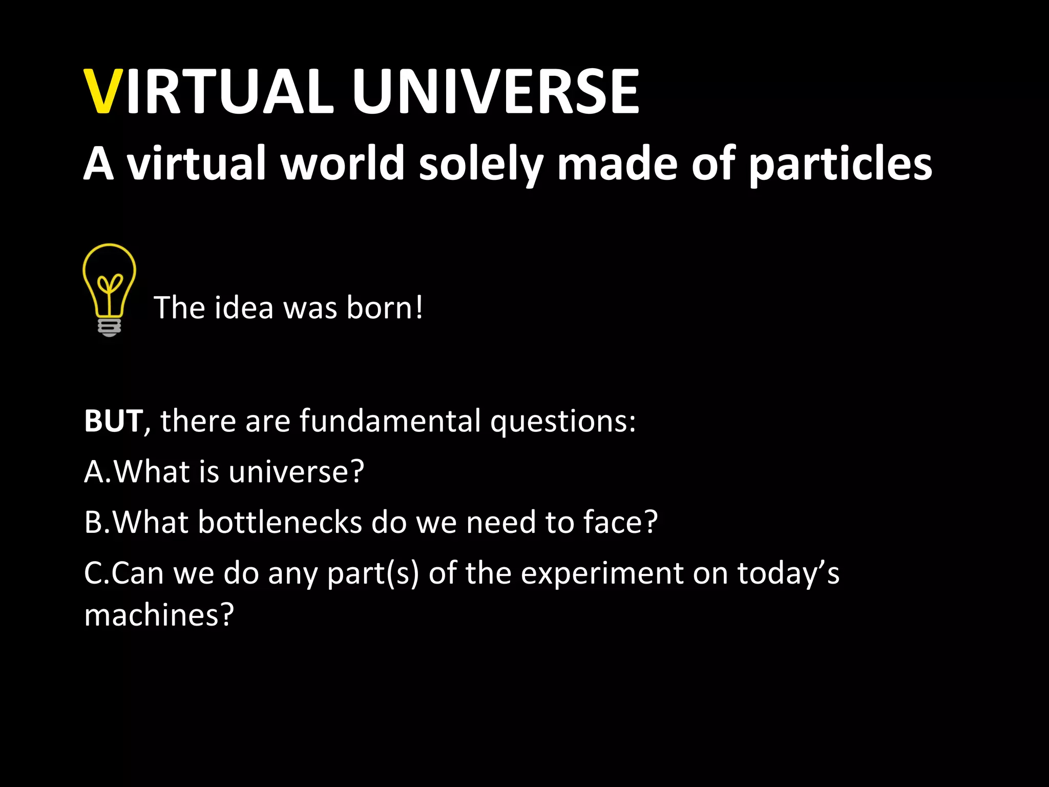 VIRTUAL UNIVERSE
A virtual world solely made of particles

    The idea was born!


BUT, there are fundamental questions:
A.What is universe?
B.What bottlenecks do we need to face?
C.Can we do any part(s) of the experiment on today’s
machines?
 