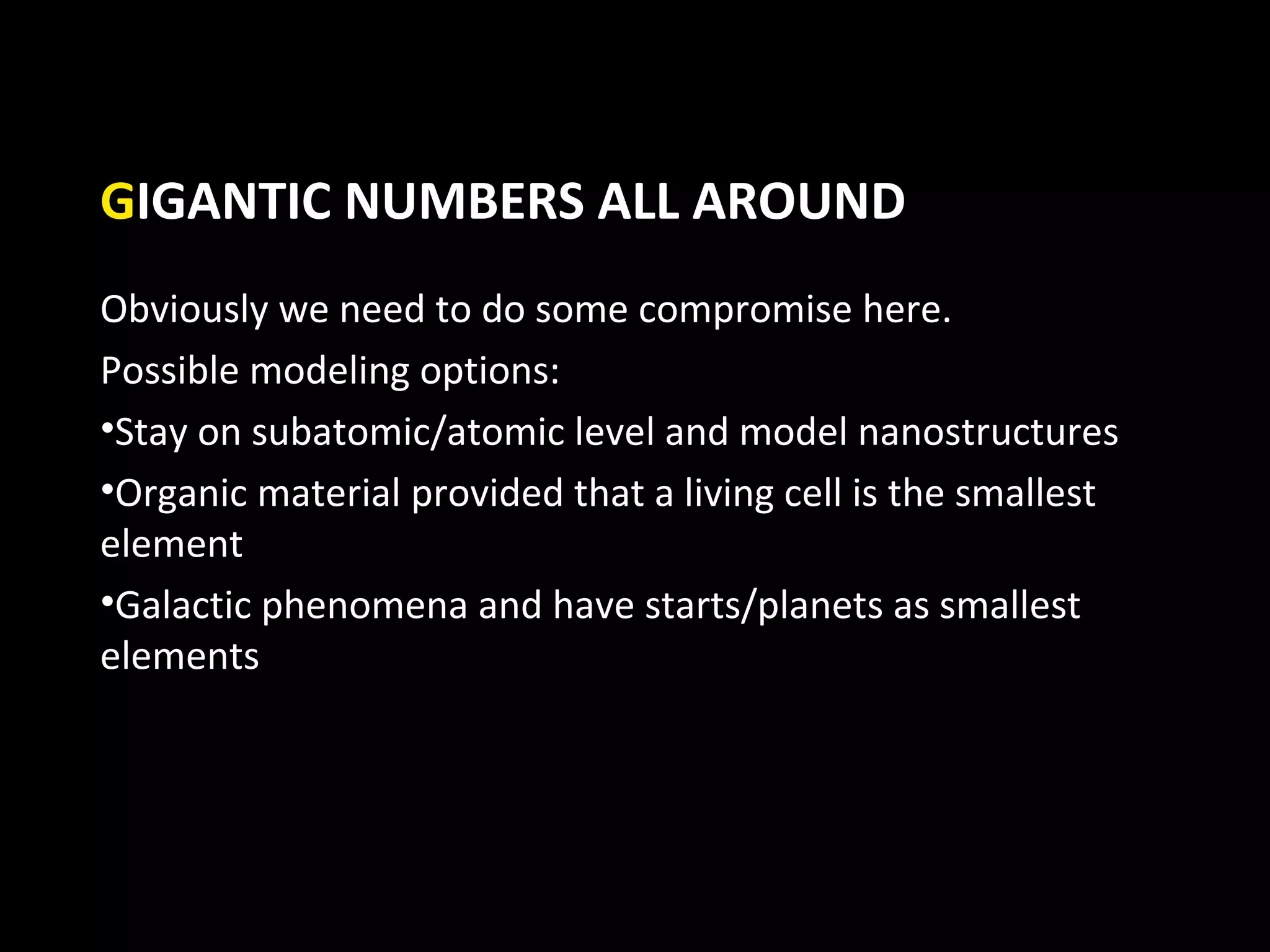 GIGANTIC NUMBERS ALL AROUND
Obviously we need to do some compromise here.
Possible modeling options:
•Stay on subatomic/atomic level and model nanostructures
•Organic material provided that a living cell is the smallest
element
•Galactic phenomena and have starts/planets as smallest
elements
 
