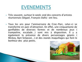    Très souvent, surtout le week-end des concerts d’artistes
    réunionnais (Ségael, François Dalls) ont lieu.

   Tous les ans pour l’anniversaire de Croc-Parc, celui-ci se
    transforme en parc d’attraction. En effet, une cinquantaine de
    gonflables de diverses formes et de nombreux jeux (
    trampoline, escalade…) sont mis à disposition. Il y a
    également la présence de divers personnages géants (
    Mickey, Bart Simpson…) et des stands maquillages qui font le
    bonheur des plus petits.
 