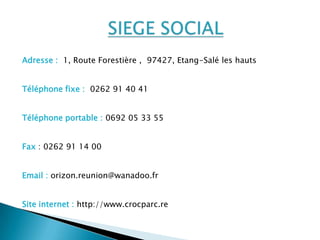 Adresse : 1, Route Forestière , 97427, Etang-Salé les hauts


Téléphone fixe : 0262 91 40 41


Téléphone portable : 0692 05 33 55


Fax : 0262 91 14 00


Email : orizon.reunion@wanadoo.fr


Site internet : http://www.crocparc.re
 