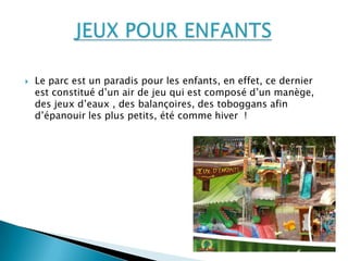  Le parc est un paradis pour les enfants, en effet, ce dernier
est constitué d’un air de jeu qui est composé d’un manège,
des jeux d’eaux , des balançoires, des toboggans afin
d’épanouir les plus petits, été comme hiver !
 