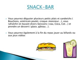  Vous pourrez déguster plusieurs petits plats et sandwichs (
Bouchons, américain poulet, croque-monsieur…), vous
rafraîchir en buvant divers boissons ( eau, Coca, Cot…) et
prendre un dessert ( glace, gâteau…).
 Vous pourrez également à la fin du repas jouer au billards ou
aux jeux vidéos
 