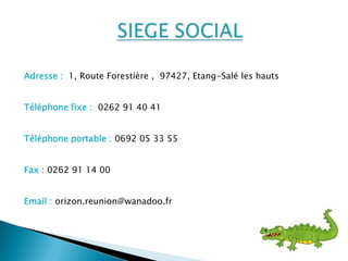Adresse : 1, Route Forestière , 97427, Etang-Salé les hauts
Téléphone fixe : 0262 91 40 41
Téléphone portable : 0692 05 33 55
Fax : 0262 91 14 00
Email : orizon.reunion@wanadoo.fr
 